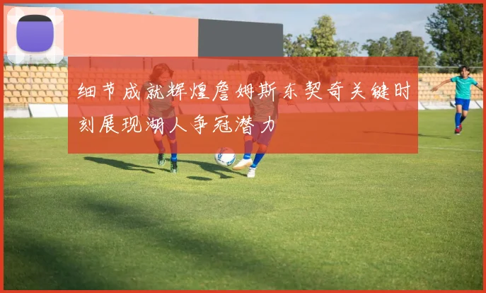 细节成就辉煌詹姆斯东契奇关键时刻展现湖人争冠潜力