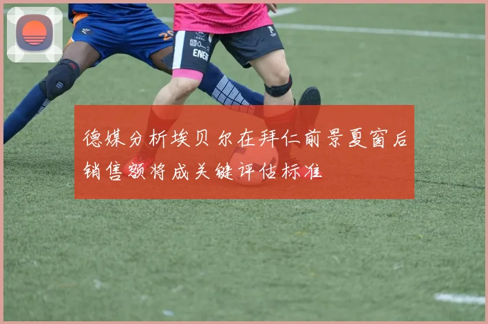 德媒分析埃贝尔在拜仁前景夏窗后销售额将成关键评估标准