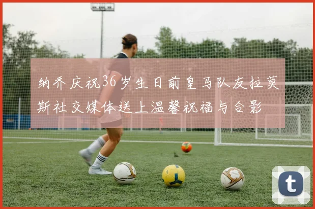 纳乔庆祝36岁生日前皇马队友拉莫斯社交媒体送上温馨祝福与合影