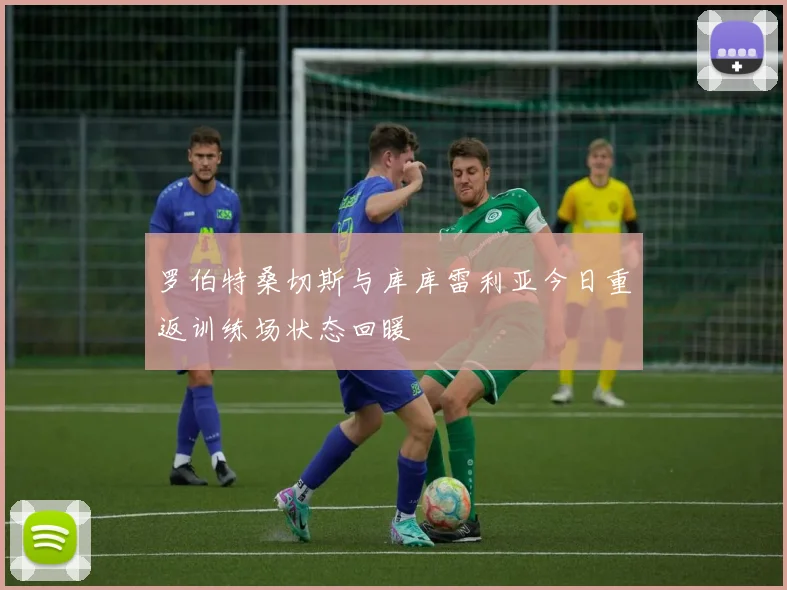 罗伯特桑切斯与库库雷利亚今日重返训练场状态回暖