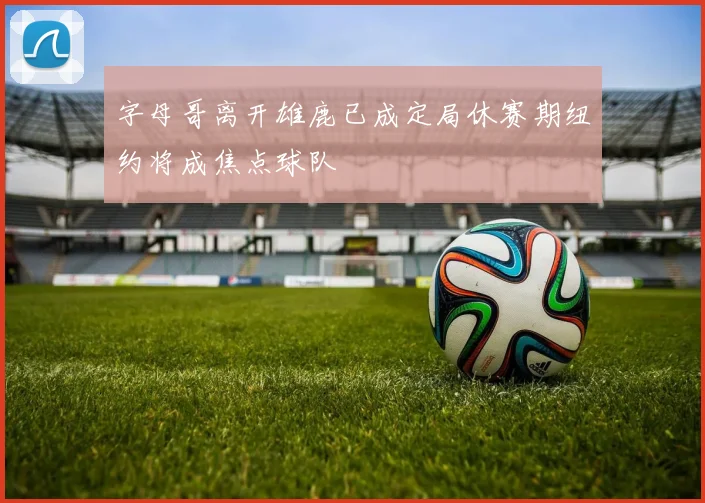 字母哥离开雄鹿已成定局休赛期纽约将成焦点球队