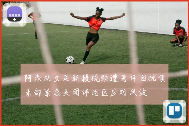 阿森纳女足新援视频遭恶评困扰俱乐部紧急关闭评论区应对风波