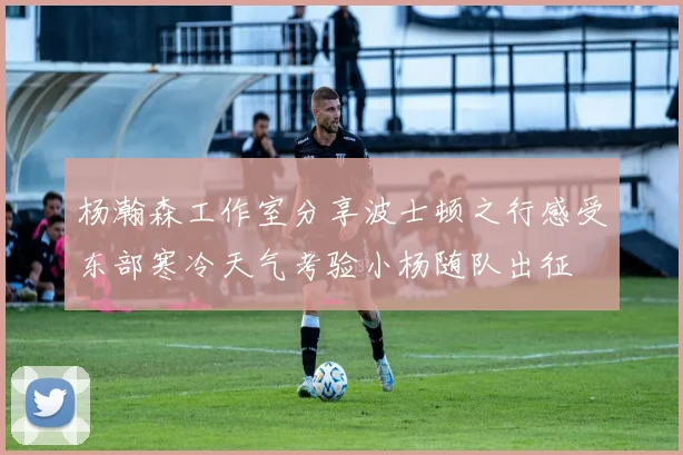杨瀚森工作室分享波士顿之行感受东部寒冷天气考验小杨随队出征