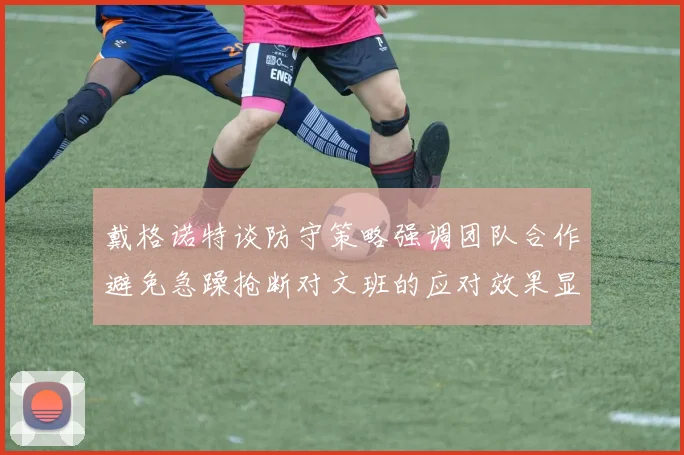 戴格诺特谈防守策略强调团队合作避免急躁抢断对文班的应对效果显著