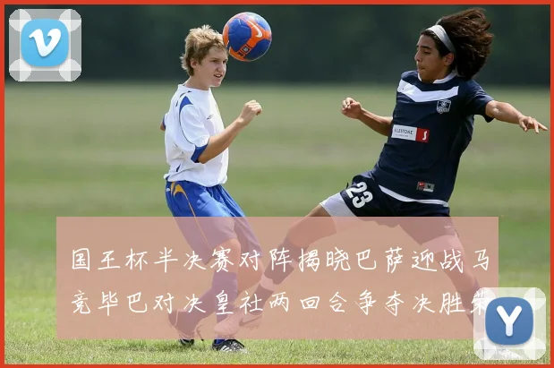 国王杯半决赛对阵揭晓巴萨迎战马竞毕巴对决皇社两回合争夺决胜荣耀
