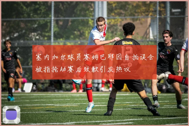 塞内加尔球员赛姆巴耶因自拍误会被指抢劫赛后致歉引发热议