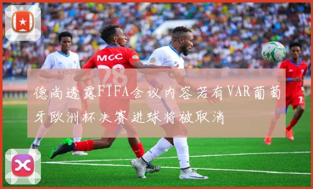 德尚透露FIFA会议内容若有VAR葡萄牙欧洲杯决赛进球将被取消
