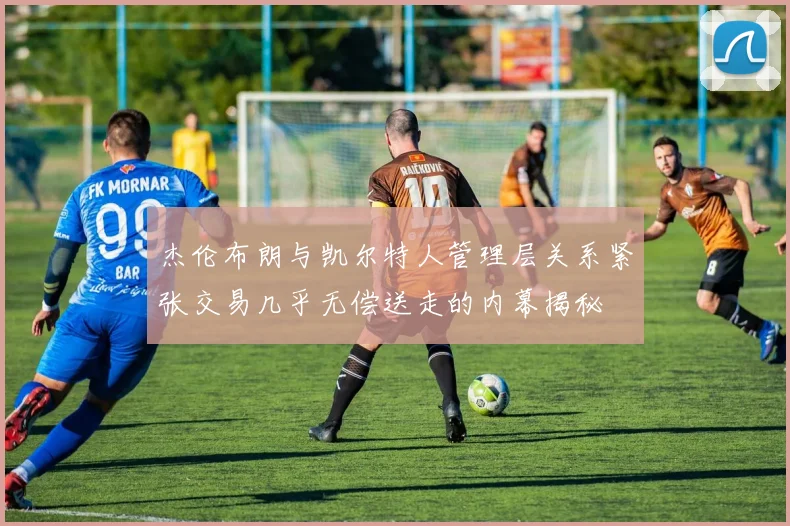 杰伦布朗与凯尔特人管理层关系紧张交易几乎无偿送走的内幕揭秘