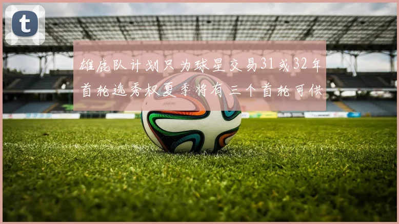 雄鹿队计划只为球星交易31或32年首轮选秀权夏季将有三个首轮可供交易