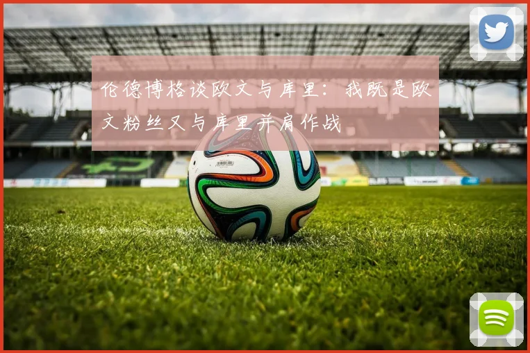 伦德博格谈欧文与库里：我既是欧文粉丝又与库里并肩作战