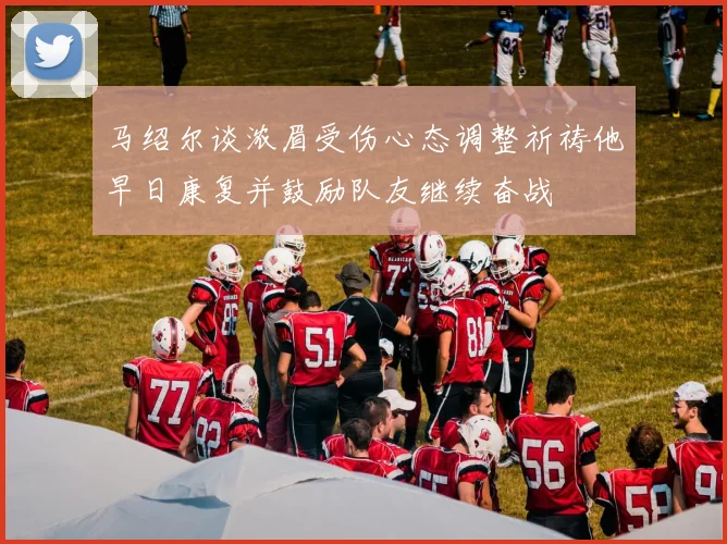 马绍尔谈浓眉受伤心态调整祈祷他早日康复并鼓励队友继续奋战