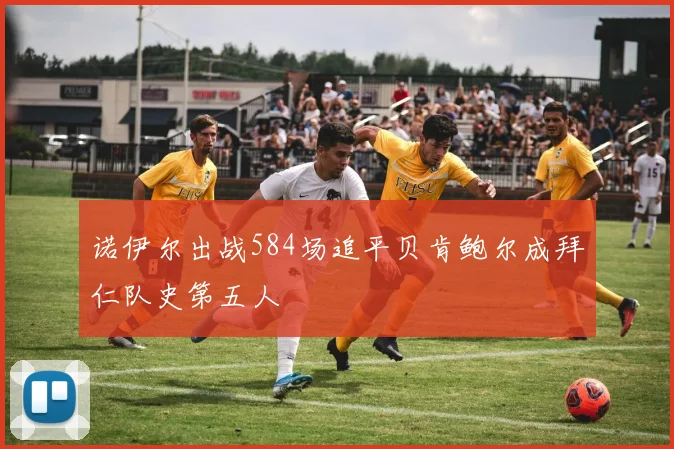 诺伊尔出战584场追平贝肯鲍尔成拜仁队史第五人