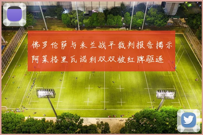 佛罗伦萨与米兰战平裁判报告揭示阿莱格里瓦诺利双双被红牌驱逐