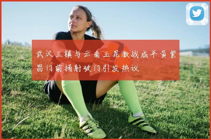 武汉三镇与云南玉昆激战成平黄紫昌门前捅射破门引发热议