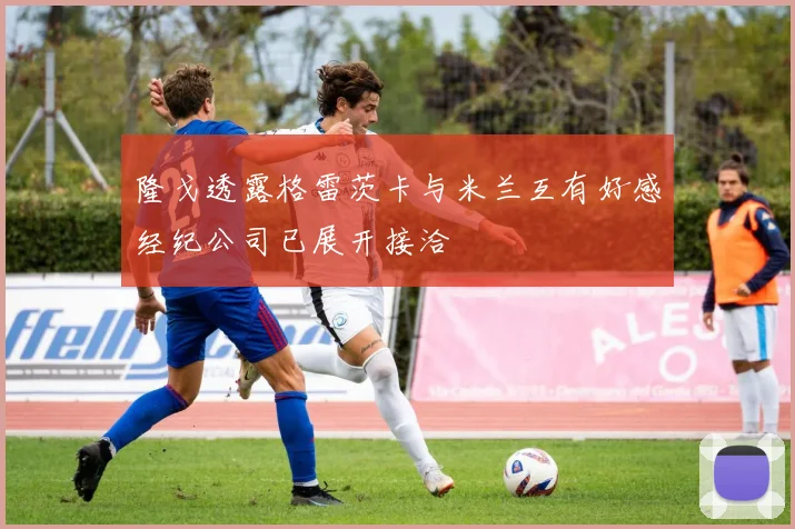 隆戈透露格雷茨卡与米兰互有好感经纪公司已展开接洽